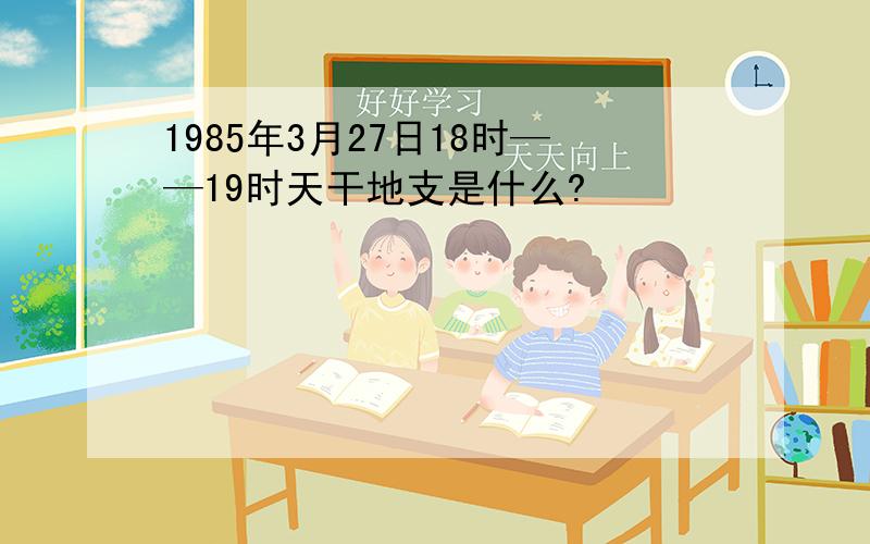 1985年3月27日18时——19时天干地支是什么?