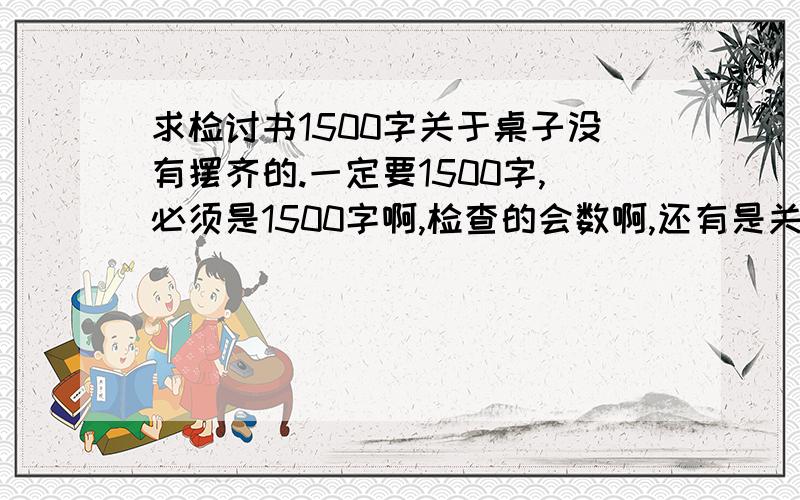 求检讨书1500字关于桌子没有摆齐的.一定要1500字,必须是1500字啊,检查的会数啊,还有是关于桌子没有摆好的.