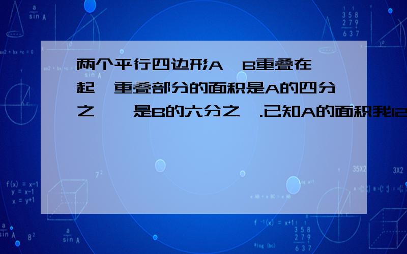 两个平行四边形A、B重叠在一起,重叠部分的面积是A的四分之一,是B的六分之一.已知A的面积我12平方厘米.B比A的面积多多少平方