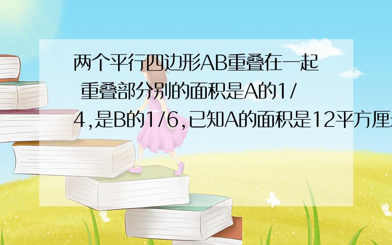 两个平行四边形AB重叠在一起 重叠部分别的面积是A的1/4,是B的1/6,已知A的面积是12平方厘米求B比A的面积多多少平方厘米 要算式