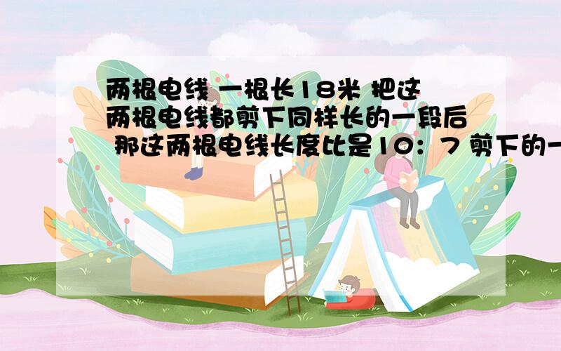 两根电线 一根长18米 把这两根电线都剪下同样长的一段后 那这两根电线长度比是10：7 剪下的一段有多长