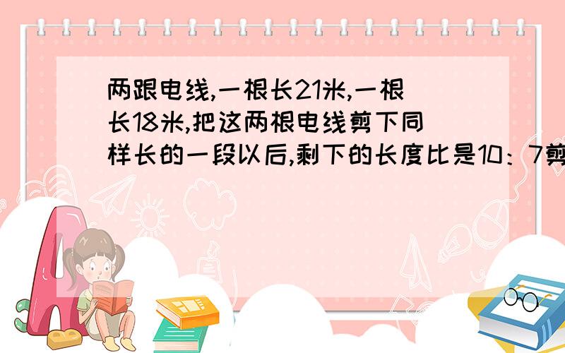 两跟电线,一根长21米,一根长18米,把这两根电线剪下同样长的一段以后,剩下的长度比是10：7剪了多长