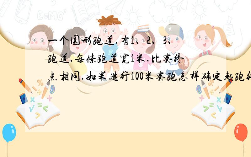 一个圆形跑道,有1、2、3、跑道,每条跑道宽1米,比赛终点相同,如果进行100米赛跑怎样确定起跑线 要算式