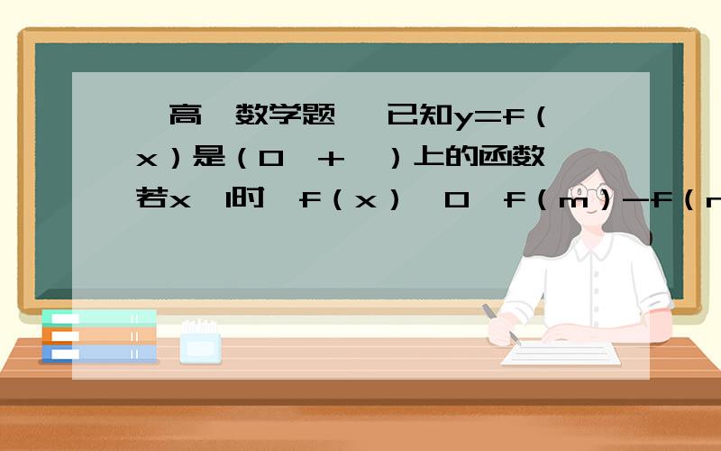 【高一数学题】 已知y=f（x）是（0,+∞）上的函数,若x＞1时,f（x）＞0,f（m）-f（n【高一数学题】已知y=f（x）是（0,+∞）上的函数,若x＞1时,f（x）＞0,f（m）-f（n）=f（m/n）,若f（2）=1,求满足条