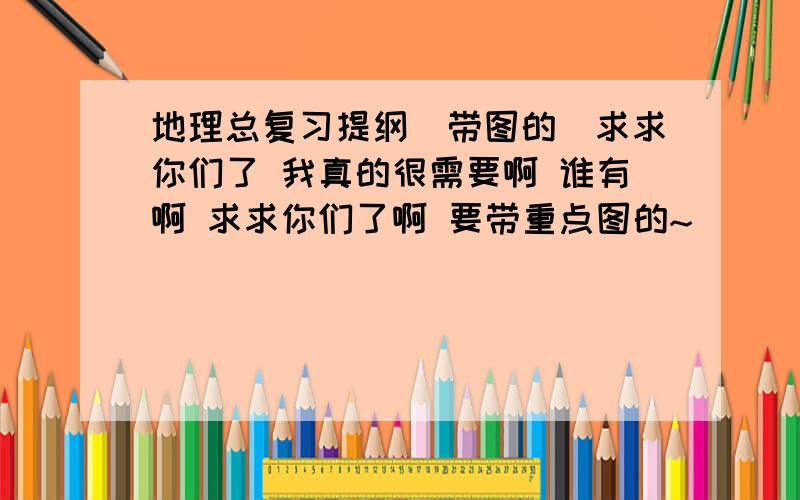 地理总复习提纲(带图的)求求你们了 我真的很需要啊 谁有啊 求求你们了啊 要带重点图的~