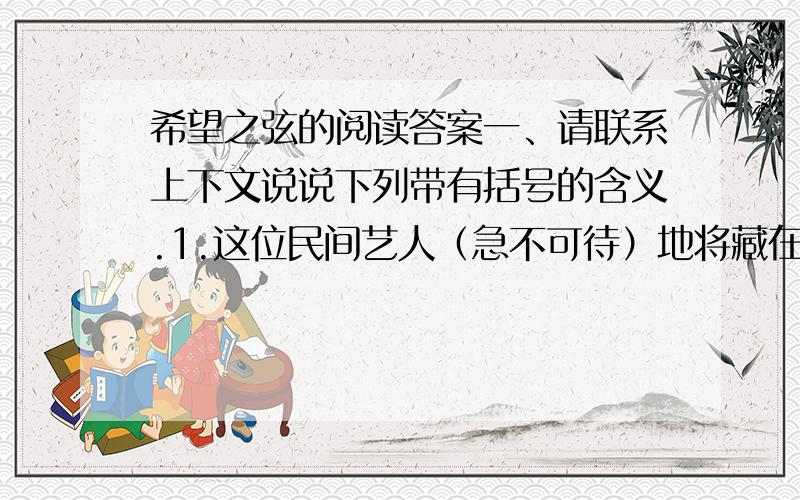 希望之弦的阅读答案一、请联系上下文说说下列带有括号的含义.1.这位民间艺人（急不可待）地将藏在怀里的药房拿了出来.2.那位琴师听了,（潸然泪下）,突然明白了道士说“一千根弦”背