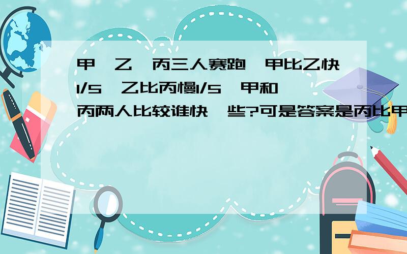 甲、乙、丙三人赛跑,甲比乙快1/5,乙比丙慢1/5,甲和丙两人比较谁快一些?可是答案是丙比甲快=