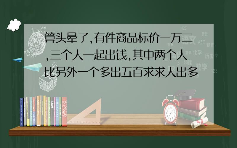 算头晕了,有件商品标价一万二,三个人一起出钱,其中两个人比另外一个多出五百求求人出多