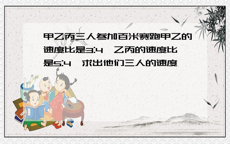 甲乙丙三人参加百米赛跑甲乙的速度比是3:4,乙丙的速度比是5:4,求出他们三人的速度