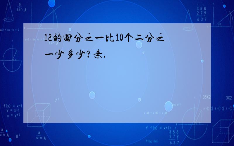 12的四分之一比10个二分之一少多少?亲,