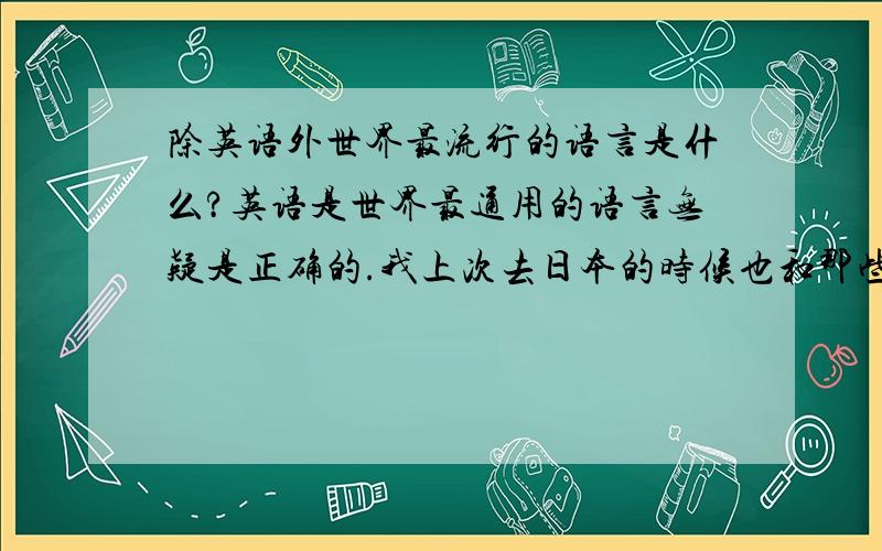 除英语外世界最流行的语言是什么?英语是世界最通用的语言无疑是正确的.我上次去日本的时候也和那些日本人用英语交流.我现在想学第二语言,但最好是像法语 西班牙语这样能够在比较多