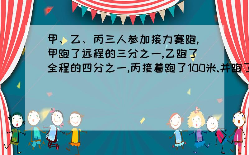 甲、乙、丙三人参加接力赛跑,甲跑了远程的三分之一,乙跑了全程的四分之一,丙接着跑了100米.并跑了全程的几分之几?接力赛全程共多少米?