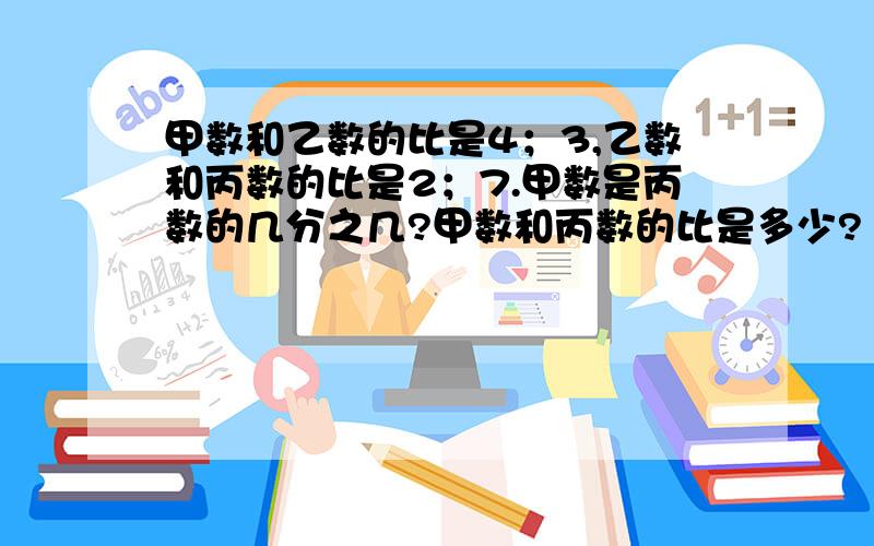 甲数和乙数的比是4；3,乙数和丙数的比是2；7.甲数是丙数的几分之几?甲数和丙数的比是多少?