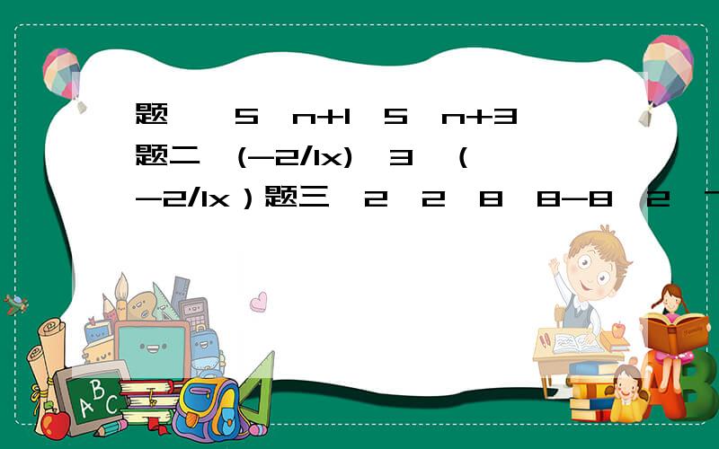 题一、5^n+1÷5^n+3题二、(-2/1x)^3÷（-2/1x）题三、2^2×8^8-8×2^7