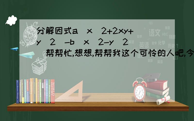 分解因式a(x^2+2xy+y^2)-b(x^2-y^2)帮帮忙,想想,帮帮我这个可怜的人吧,今天要写完的,请尽快回复,O(∩_∩)O谢谢