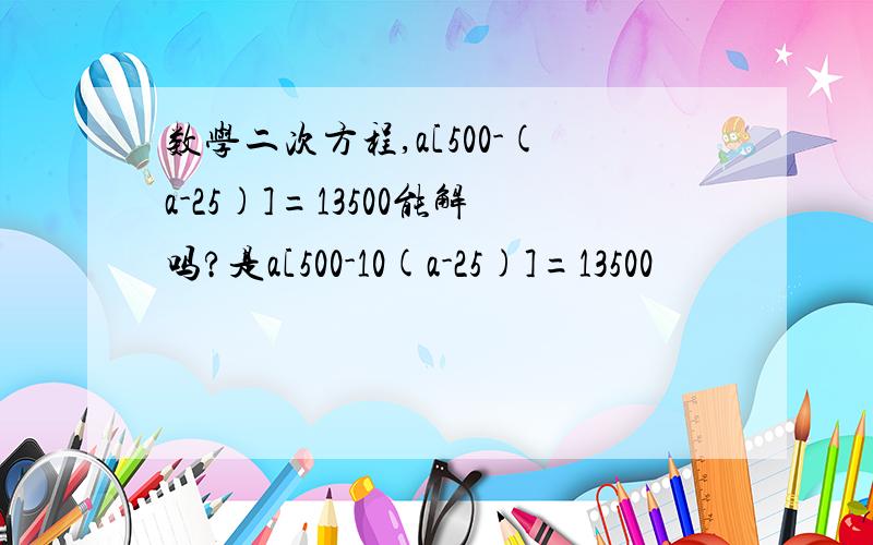 数学二次方程,a[500-(a-25)]=13500能解吗?是a[500-10(a-25)]=13500