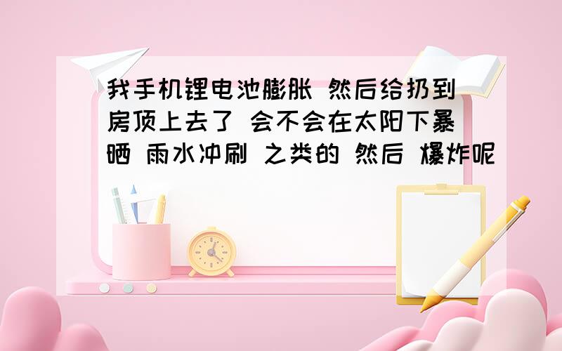 我手机锂电池膨胀 然后给扔到房顶上去了 会不会在太阳下暴晒 雨水冲刷 之类的 然后 爆炸呢