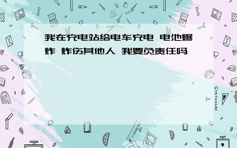 我在充电站给电车充电 电池爆炸 炸伤其他人 我要负责任吗