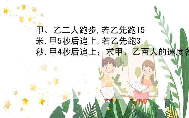 甲、乙二人跑步,若乙先跑15米,甲5秒后追上,若乙先跑3秒,甲4秒后追上；求甲、乙两人的速度各是多少...甲、乙二人跑步,若乙先跑15米,甲5秒后追上,若乙先跑3秒,甲4秒后追上；求甲、乙两人的