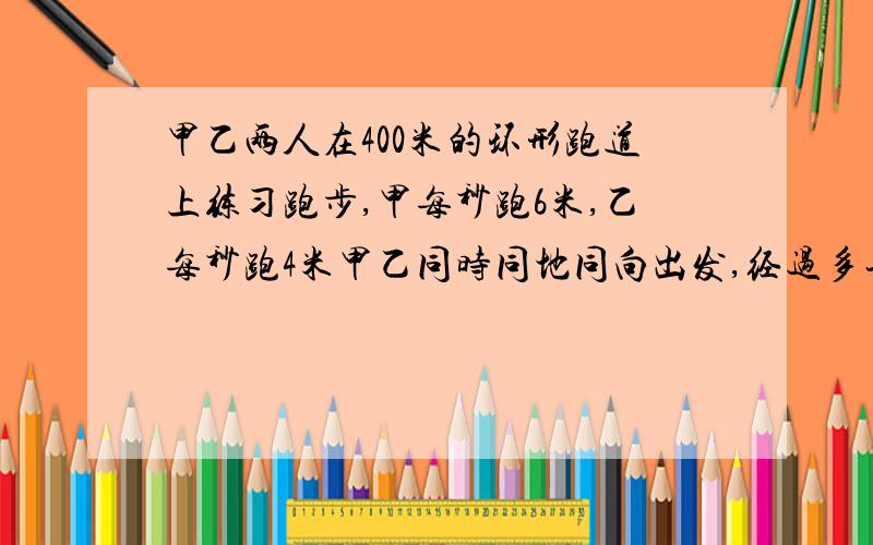 甲乙两人在400米的环形跑道上练习跑步,甲每秒跑6米,乙每秒跑4米甲乙同时同地同向出发,经过多长时间甲比多跑一圈