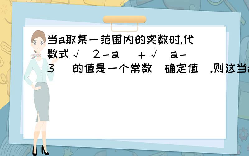 当a取某一范围内的实数时,代数式√（2－a） ＋√（a－3） 的值是一个常数（确定值）.则这当a取某一范围内的实数时,代数式√（2－a） ＋√（a－3） 的值是一个常数（确定值）.则这个常数