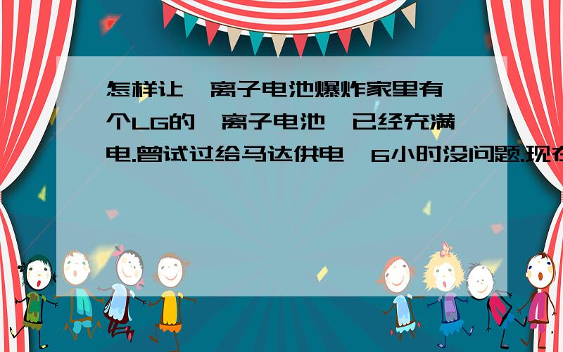 怎样让锂离子电池爆炸家里有一个LG的锂离子电池,已经充满电.曾试过给马达供电,6小时没问题.现在外面鼓了起来,不想用它,想让它爆炸,所以特来此地问各位.