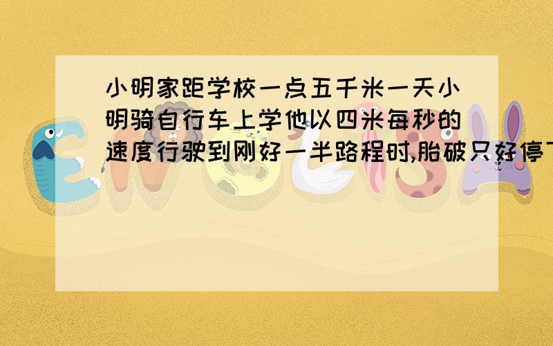 小明家距学校一点五千米一天小明骑自行车上学他以四米每秒的速度行驶到刚好一半路程时,胎破只好停下,车五分钟.接着又以6米每秒的速度到达学校.问小明骑车从家到学校的平均速度为多