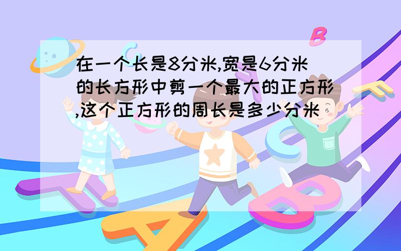 在一个长是8分米,宽是6分米的长方形中剪一个最大的正方形,这个正方形的周长是多少分米