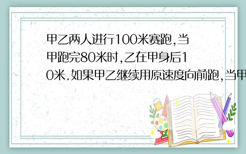 甲乙两人进行100米赛跑,当甲跑完80米时,乙在甲身后10米.如果甲乙继续用原速度向前跑,当甲到达终点时,乙距离终点还有多少米?