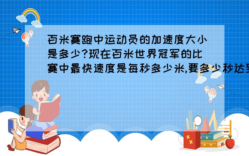 百米赛跑中运动员的加速度大小是多少?现在百米世界冠军的比赛中最快速度是每秒多少米,要多少秒达到这个速度?绝对不是跑一百米的时间哦,最后冲刺的速度绝对大于10米/s的“最快速度是11