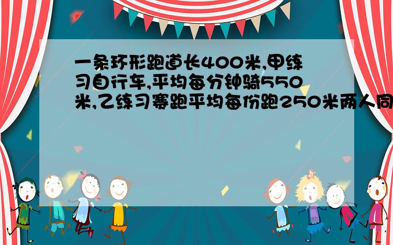 一条环形跑道长400米,甲练习自行车,平均每分钟骑550米,乙练习赛跑平均每份跑250米两人同时出发,经过多少分钟两人才见面 THANK YOU