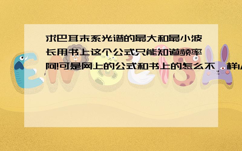 求巴耳末系光谱的最大和最小波长用书上这个公式只能知道频率阿!可是网上的公式和书上的怎么不一样1/λ=R[1/（2^2）-1/（n^2）]R=1.1×10⒎m^-1n=3,4,5……λ=B*n^2/(n^2-4)这些又是什么阿,只知道n=3时