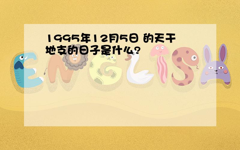 1995年12月5日 的天干地支的日子是什么?