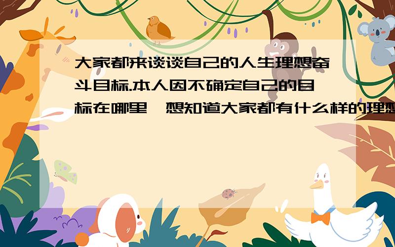 大家都来谈谈自己的人生理想奋斗目标.本人因不确定自己的目标在哪里,想知道大家都有什么样的理想抱负,人生短短几十年,一眨眼功夫就过去了,真不想在白白浪费自己的青春和生命!每天都