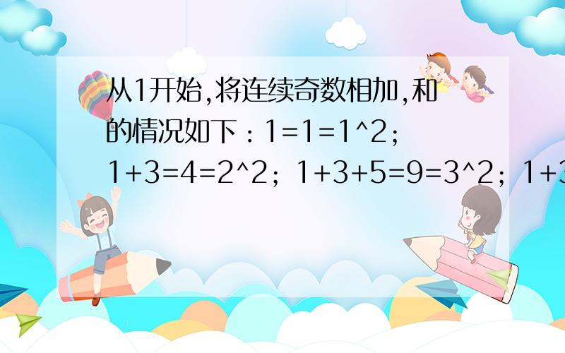 从1开始,将连续奇数相加,和的情况如下：1=1=1^2；1+3=4=2^2；1+3+5=9=3^2；1+3+5+7=16=4^2；1+3+5+7+9=从1开始,将连续奇数相加,和的情况如下：1=1=1^2；1+3=4=2^2；1+3+5=9=3^2；1+3+5+7=16=4^2；1+3+5+7+9=25=5^2.1、请