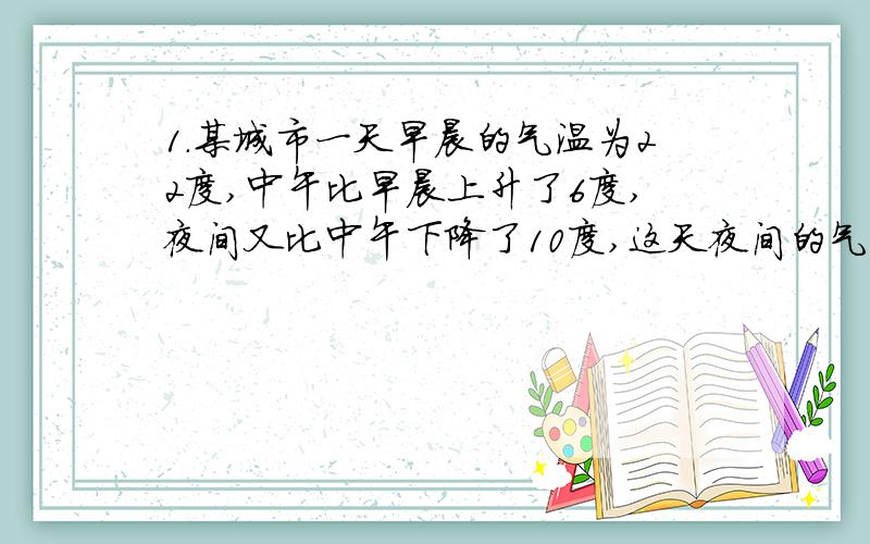 1.某城市一天早晨的气温为22度,中午比早晨上升了6度,夜间又比中午下降了10度,这天夜间的气温多少度2.某村共有6块小麦试验田,每块试验田今年的收成与去年相比情况如下：55kg -40kg 10kg -16kg 2