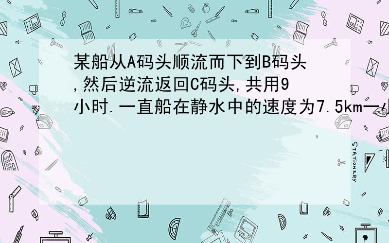 某船从A码头顺流而下到B码头,然后逆流返回C码头,共用9小时.一直船在静水中的速度为7.5km一小时,水流速度为2.5km一小时,A,C两个码头相距15km,求A,B两个码头之间的距离.（急!）呃……顺便再来