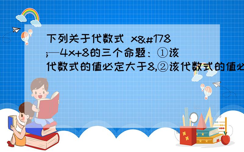 下列关于代数式 x²—4x+8的三个命题：①该代数式的值必定大于8,②该代数式的值必定大于4,③该代数式的值必定大于3请你分别判定它们是真命题还是假命题,并说明理由（要过程）