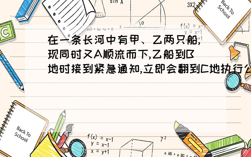 在一条长河中有甲、乙两只船,现同时又A顺流而下,乙船到B地时接到紧急通知,立即会翻到C地执行公务,甲船继续顺流航行.已知甲乙两船在静水中的速度都是7.5千米/时,水流速度是2.5千米/时.A、