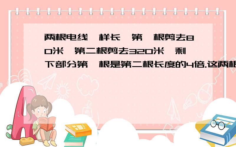 两根电线一样长,第一根剪去80米,第二根剪去320米,剩下部分第一根是第二根长度的4倍.这两根电线原来各长多少米?