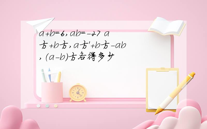 a+b=6,ab=-27 a方+b方,a方'+b方-ab,（a-b）方各得多少