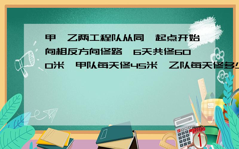 甲、乙两工程队从同一起点开始向相反方向修路,6天共修600米,甲队每天修45米,乙队每天修多少米?