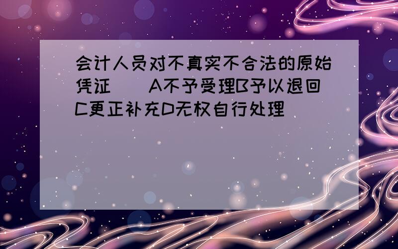 会计人员对不真实不合法的原始凭证（）A不予受理B予以退回C更正补充D无权自行处理