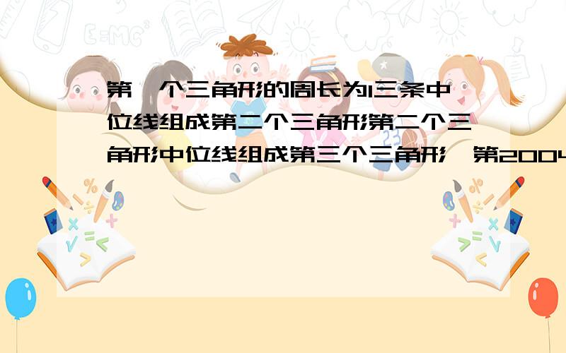 第一个三角形的周长为1三条中位线组成第二个三角形第二个三角形中位线组成第三个三角形,第2004个三角周长