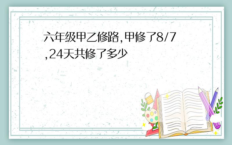 六年级甲乙修路,甲修了8/7,24天共修了多少