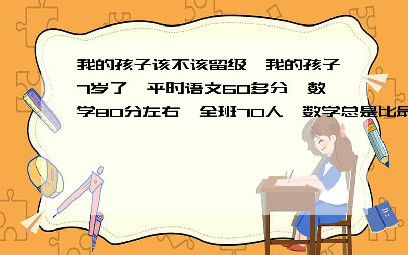 我的孩子该不该留级,我的孩子7岁了,平时语文60多分,数学80分左右,全班70人,数学总是比最高分少上十分,语文总是60多分,主要很多字他不会写,真不知道要不要留级