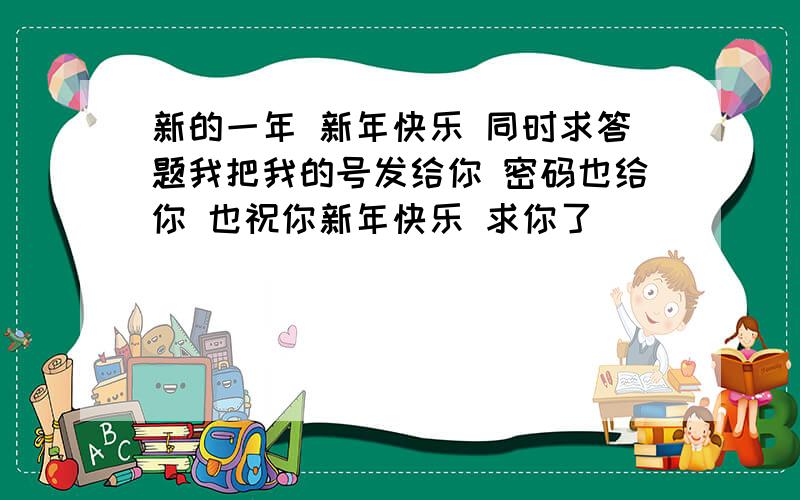 新的一年 新年快乐 同时求答题我把我的号发给你 密码也给你 也祝你新年快乐 求你了