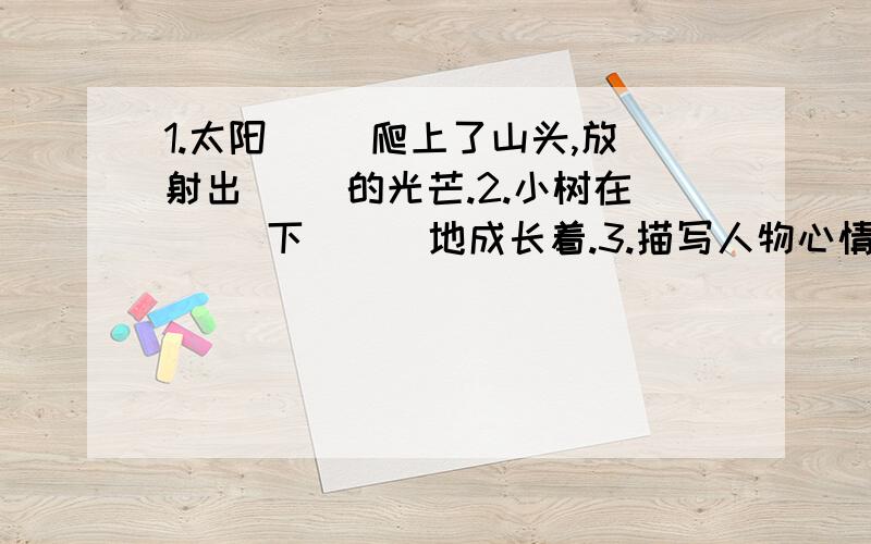 1.太阳（ ）爬上了山头,放射出（ ）的光芒.2.小树在（ ）下 （ ）地成长着.3.描写人物心情难过的：（ ） （ ）词语!4描写人物态度坚定的2个词语( ) ( 5描写人物受感动的（ 很想围观大神回答