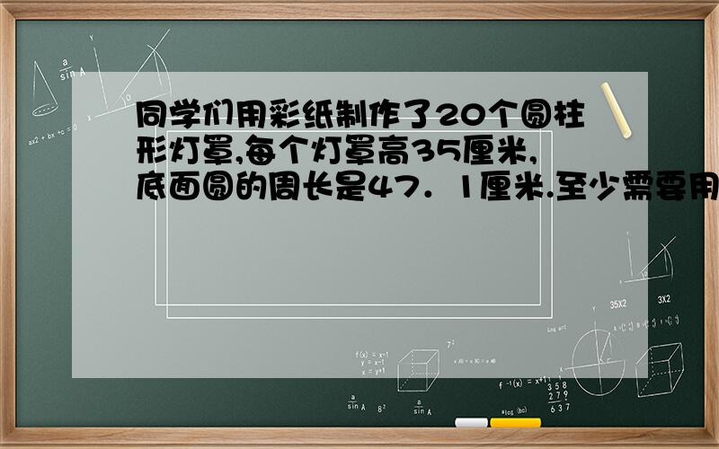 同学们用彩纸制作了20个圆柱形灯罩,每个灯罩高35厘米,底面圆的周长是47．1厘米.至少需要用多少彩纸?