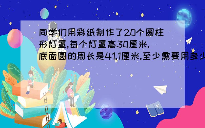 同学们用彩纸制作了20个圆柱形灯罩,每个灯罩高30厘米,底面圆的周长是41.1厘米.至少需要用多少彩纸?